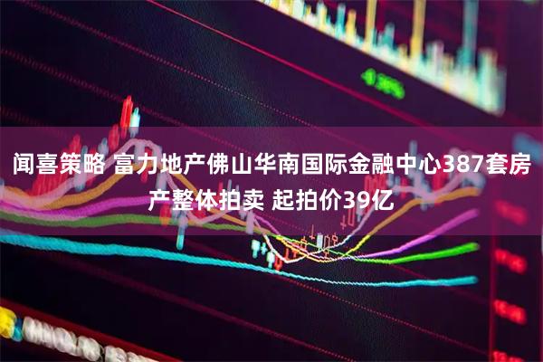闻喜策略 富力地产佛山华南国际金融中心387套房产整体拍卖 起拍价39亿